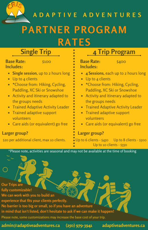 Single Trip 4 Trip Program Base Rate: $100 Includes: Single session, up to 2 hours long Up to 4 clients *Choose from: Hiking, Cycling, Paddling, XC Ski or Snowshoe Activity and itinerary adapted to the groups needs Trained Adaptive Activity Leader Trained adaptive support volunteers Care aids (or equivalent) go free Larger group? $20 per additional client, max 10 clients. four trip program Base Rate: $400 Includes: 4 Sessions, each up to 2 hours long Up to 4 clients *Choose from: Hiking, Cycling, Paddling, XC Ski or Snowshoe Activity and itinerary adapted to the groups needs Trained Adaptive Activity Leader Trained adaptive support volunteers Care aids (or equivalent) go free Larger group? Up to 6 clients - $450 Up to 8 clients - $500 *Please note, activities are seasonal and may not be available at the time of booking Up to 10 clients - $550 Partner program rates Adaptive Adventures Our Trips are fully customizable! We can work with you to build an experience that fits your clients perfectly. No barrier is too big or small, so if you have an adventure in mind that isn't listed, don't hesitate to ask if we can make it happen! Please note, some customizations may increase the base cost of your trip. admin@adaptiveadventures.ca adaptiveadventures.ca (250) 979-3941